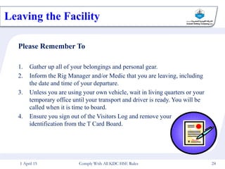 Please Remember To
1. Gather up all of your belongings and personal gear.
2. Inform the Rig Manager and/or Medic that you are leaving, including
the date and time of your departure.
3. Unless you are using your own vehicle, wait in living quarters or your
temporary office until your transport and driver is ready. You will be
called when it is time to board.
4. Ensure you sign out of the Visitors Log and remove your
identification from the T Card Board.
Leaving the Facility
1 April 15 24
Comply Wtih All KDC HSE Rules
 