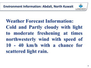 Environment Information: Abdali, North Kuwait
6
Weather Forecast Information:
Cold and Partly cloudy with light
to moderate freshening at times
northwesterly wind with speed of
10 - 40 km/h with a chance for
scattered light rain.
 