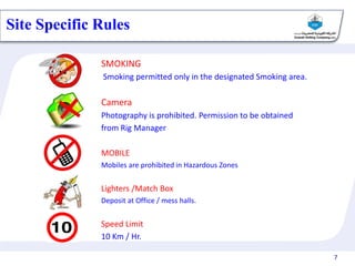 7
Cairn India – 2011
SMOKING
Smoking permitted only in the designated Smoking area.
Camera
Photography is prohibited. Permission to be obtained
from Rig Manager
MOBILE
Mobiles are prohibited in Hazardous Zones
Lighters /Match Box
Deposit at Office / mess halls.
Speed Limit
10 Km / Hr.
Site Specific Rules
 