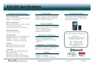 KDC200 Specifications

   Hardware Specifications                                     Symbologies                                           Package Contents
Physical Characteristics                     EAN, UPC, Code 39, Code 93, Code 128,                         1 Data Collector with rechargeable battery
Size: 1.37 2 44” 0 59” 35mmx62mmx15mm)
Si : 1 37”x2.44 x0.59 (35   62   15  )       Codabar,
                                             Codabar Interleaved 2 of 5 UCC/EAN128
                                                                      5, UCC/EAN128,                       1 USB cable 1 Neck strap 1 Software CD
                                                                                                                  cable,         strap,           CD,
Weight: 1.2 oz. (35 grams)                   Code 3 of 5, PDF417 (Optional)                                Rubber Case (Optional)

Electrical Characteristics
Battery: Lithium-Polymer (3.7V DC, 190mAh)                    Synchronization
Charging: Vi USB connector
Ch     i    Via            t
Typical Operating Current: 120mA@3.3V        •   Store to a file or transfer to the application
                                             •   Keyboard wedge function
Scanning Performance                         •   Add-on prefixes and suffixes
Scan Rate: 100 scans/sec                     •   Barcode option selection
                                                                                                              For more information, contact us at:
User Environment
                                                     Application Generation
Drop Spec: 4 feet (1.22m) with Rubber Case                                                                                KoamTac, Inc.
Operating: 32oF (0oC) ~ 113oF (45oC)                                                                             116 Village Boulevard, Suite 200
                                             • SDK for PC and PDA application
Storage: -4oF (-20oC) ~ 113oF (45oC)                                                                                Princeton, NJ 08540, USA
                                             • Application generation tool for custom
Humidity:
H idit : 5% ~ 85% (  (non condensing)
                             d    i )          application                                                            TEL: +1-609-734-4335
                                                                                                                      FAX: +1-609-228-4373
Interfaces
                                                   Regulatory Conformance                                            EMAIL: info@koamtac.com
Bluetooth® V2.0+EDR, Class 2, SPP                                                                                       www.koamtac.com
USB and Serial (Ultra mini USB port)
                                             Laser Safety - IEC Class I CDRH Class II
                                                                      I,
Functionality                                EMC - CE, FCC, MIC, TELEC
Memory Flash ROM: 190KB Data Storage
Memory RAM: 64KB                                                         Models
Microprocessor: ARM7, 32 bits
Keyboard: 1 scan button 2 scroll buttons
                 button,                     KDC200 – 1D barcodes
Real-time Clock: Quartz RTC for timestamp    KDC200P – 1D and PDF417 barcodes

                                                    Specifications are subject to change without notice.
                     A New Wave in Auto ID          Copyright® KoamTac, Inc. All rights reserved.           © 2009 KoamTac, Inc.         KDC200-090701
 