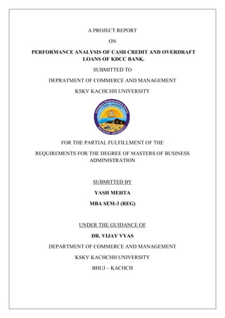 A PROJECT REPORT
ON
PERFORMANCE ANALYSIS OF CASH CREDIT AND OVERDRAFT
LOANS OF KDCC BANK.
SUBMITTED TO
DEPRATMENT OF COMMERCE AND MANAGEMENT
KSKV KACHCHH UNIVERSITY
FOR THE PARTIAL FULFILLMENT OF THE
REQUIREMENTS FOR THE DEGREE OF MASTERS OF BUSINESS
ADMINISTRATION
SUBMITTED BY
YASH MEHTA
MBA SEM-3 (REG)
UNDER THE GUIDANCE OF
DR. VIJAY VYAS
DEPARTMENT OF COMMERCE AND MANAGEMENT
KSKV KACHCHH UNIVERSITY
BHUJ – KACHCH
 