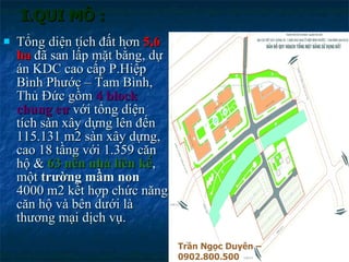 I.QUI MÔ : Tổng diện tích đất hơn  5,6 ha  đã san lấp mặt bằng, dự án KDC cao cấp P.Hiệp Bình Phước – Tam Bình, Thủ Đức gồm  4 block chung cư  với tổng diện tích sàn xây dựng lên đến 115.131 m2 sàn xây dựng, cao 18 tầng với 1.359 căn hộ &  63 nền nhà liên kế , một  trường mầm non  4000 m2 kết hợp chức năng căn hộ và bên dưới là thương mại dịch vụ. Trần Ngọc Duyên – 0902.800.500 