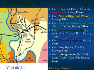 II.VỊ TRÍ DỰ ÁN : Cách trung tâm Thành phố - chợ  Bến Thành  khoảng  12km Cách  Ngã tư Hiệp Bình Phước  khoảng  300m . Cách  Chợ đầu mối nông sản Tam Bình  – Thủ Đức khoảng  300m . Các  cụm khu công nghiệp  tập trung: Linh Trung I, II, … khoảng  2 km . Cách  Khu công nghệ cao  khoảng  5km . Cách  làng Đại học  Thủ Đức khoảng  3 km . Cách  đường cao tốc  Tp. HCM – Long Thành – Dầu Giây khoảng  6km .  Vị trí dự án Trần Ngọc Duyên – 0902.800.500 