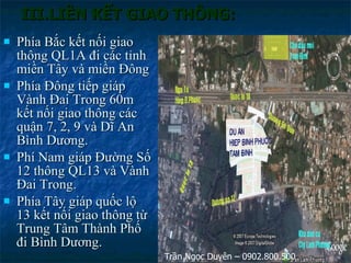 III.LIÊN KẾT GIAO THÔNG: Phía Bắc kết nối giao thông QL1A đi các tỉnh miền Tây và miền Đông Phía Đông tiếp giáp Vành Đai Trong 60m kết nối giao thông các quận 7, 2, 9 và Dĩ An Bình Dương. Phí Nam giáp Đường Số 12 thông QL13 và Vành Đai Trong. Phía Tây giáp quốc lộ 13 kết nối giao thông từ Trung Tâm Thành Phố đi Bình Dương. Trần Ngọc Duyên – 0902.800.500 
