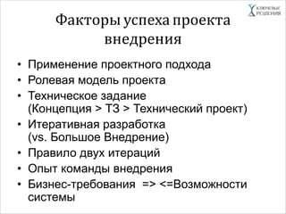 Факторы успеха проекта
внедрения
• Применение проектного подхода
• Ролевая модель проекта
• Техническое задание
(Концепция > ТЗ > Технический проект)
• Итеративная разработка
(vs. Большое Внедрение)
• Правило двух итераций
• Опыт команды внедрения
• Бизнес-требования => <=Возможности
системы
 