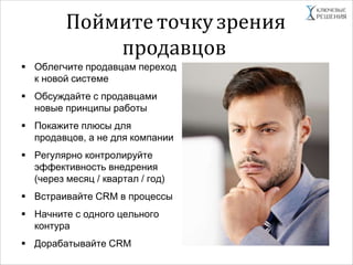 Поймите точкузрения
продавцов
 Облегчите продавцам переход
к новой системе
 Обсуждайте с продавцами
новые принципы работы
 Покажите плюсы для
продавцов, а не для компании
 Регулярно контролируйте
эффективность внедрения
(через месяц / квартал / год)
 Встраивайте CRM в процессы
 Начните с одного цельного
контура
 Дорабатывайте CRM
 