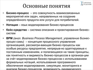 Основные понятия
• Бизнес-процесс – это совокупность взаимосвязанных
мероприятий или задач, направленных на создание
определённого продукта или услуги для потребителей.
• Нотация – язык моделирования бизнес-процессов
• Кейс-средство – система описания и проектирования бизнес-
систем
• BPM (англ. Business Process Management, управление бизнес-
процес-сами) – концепция процессного управления
организацией, рассматри-вающая бизнес-процессы как
особые ресурсы предприятия, непрерыв-но адаптируемые к
постоянным изменениям, и полагающаяся на такие принципы,
как понятность и видимость бизнес-процессов в организа-ции
за счёт моделирования бизнес-процессов с использованием
формальных нотаций, использования программного
обеспечения моделирования, симуляции, мониторинга и
анализа бизнес-процессов, возможность динамического
 