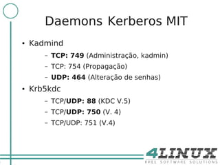 15

            Daemons Kerberos MIT
     ●   Kadmind
            –   TCP: 749 (Administração, kadmin)
            –   TCP: 754 (Propagação)
            –   UDP: 464 (Alteração de senhas)
     ●   Krb5kdc
            –   TCP/UDP: 88 (KDC V.5)
            –   TCP/UDP: 750 (V. 4)
            –   TCP/UDP: 751 (V.4)
 
