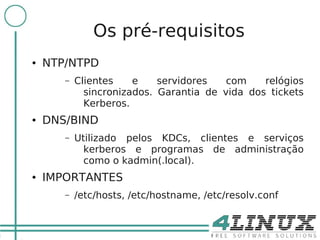 16

                   Os pré-requisitos
     ●   NTP/NTPD
            –   Clientes    e    servidores   com    relógios
                  sincronizados. Garantia de vida dos tickets
                  Kerberos.
     ●   DNS/BIND
            –   Utilizado pelos KDCs, clientes e serviços
                  kerberos e programas de administração
                  como o kadmin(.local).
     ●   IMPORTANTES
            –   /etc/hosts, /etc/hostname, /etc/resolv.conf
 