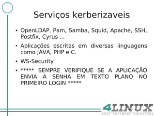 18

             Serviços kerberizaveis
     ●   OpenLDAP, Pam, Samba, Squid, Apache, SSH,
         Postfix, Cyrus ...
     ●   Aplicações escritas em diversas linguagens
         como JAVA, PHP e C.
     ●   WS-Security
     ●   ***** SEMPRE VERIFIQUE SE A APLICAÇÃO
         ENVIA A SENHA EM TEXTO PLANO NO
         PRIMEIRO LOGIN *****
 