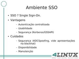 3

                     Ambiente SSO
    ●   SSO ? Single Sign-On.
    ●   Vantagens
           –   Autenticação centralizada
           –   Usabilidade
           –   Segurança (Kerberos/GSSAPI)
    ●   Cuidados
           –   Segurança (KDCSpoofing, vide apresentações
                 na blackhat)
           –   Disponibilidade
           –   Manutenção
 