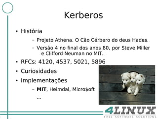 4

                           Kerberos
    ●   História
            –   Projeto Athena. O Cão Cérbero do deus Hades.
            –   Versão 4 no final dos anos 80, por Steve Miller
                 e Clifford Neuman no MIT.
    ●   RFCs: 4120, 4537, 5021, 5896
    ●   Curiosidades
    ●   Implementações
            –   MIT, Heimdal, Micro$oft
                ...
 