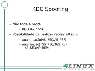 20

                       KDC Spoofing

     ●   Não foge a regra
             –   BlackHat 2009
     ●   Possibilidade de realizar replay attacks
             –   Autenticação(AS_REQ/AS_REP)
             –   Autorização(TGS_REQ/TGS_REP
                  AP_REQ/AP_REP)
 