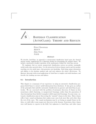 6 Bayesian Classification
(AutoClass): Theory and Results
Peter Cheeseman
RIACS
John Stutz
NASA
Abstract
We describe AutoClass, an approach to unsupervised classi cation based upon the classical
mixture model, supplemented by a Bayesian method for determining the optimal classes. We
include a moderately detailed exposition of the mathematics behind the AutoClass system.
We emphasize that no current unsupervised classi cation system can produce maximally
useful results when operated alone. It is the interaction between domain experts and the machine
searching over the model space, that generates new knowledge. Both bring unique information
and abilities to the database analysis task, and each enhances the others' e ectiveness. We
illustrate this point with several applications of AutoClass to complex real world databases, and
describe the resulting successes and failures.
6.1 Introduction
This chapter is a summary of our experience in using an automatic classi cation pro-
gram (AutoClass) to extract useful information from databases. It also gives an outline
of the principles that underlie automatic classi cation in general, and AutoClass in par-
ticular. We are concerned with the problem of automatic discovery of classes in data
(sometimes called clustering, or unsupervised learning), rather than the generation of
class descriptions from labeled examples (called supervised learning). In some sense, au-
tomatic classi cation aims at discovering the natural" classes in the data. These classes
re ect basic causal mechanisms that makes some cases look more like each other than
the rest of the cases. The causal mechanisms may be as boring as sample biases in the
data, or could re ect some major new discovery in the domain. Sometimes, these classes
were well known to experts in the eld, but unknown to AutoClass, and other times
 