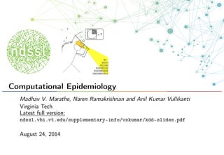 Computational Epidemiology
Madhav V. Marathe, Naren Ramakrishnan and Anil Kumar Vullikanti
Virginia Tech
Latest full version:
ndssl.vbi.vt.edu/supplementary-info/vskumar/kdd-slides.pdf
August 24, 2014
 