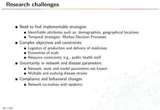 Research challenges
Need to ﬁnd implementable strategies
Identiﬁable attributes such as: demographics, geographical locations
Temporal strategies: Markov Decision Processes
Complex objectives and constraints
Logistics of production and delivery of medicines
Economies of scale
Resource constraints, e.g., public health staﬀ
Uncertainty in network and disease parameters
Network, state and model parameters not known
Multiple and evolving disease strains
Compliance and behavioral changes
Network co-evolves with epidemic
96 / 201
 