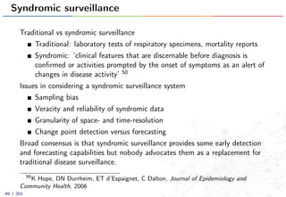 Syndromic surveillance
Traditional vs syndromic surveillance
Traditional: laboratory tests of respiratory specimens, mortality reports
Syndromic: ‘clinical features that are discernable before diagnosis is
conﬁrmed or activities prompted by the onset of symptoms as an alert of
changes in disease activity’ 50
Issues in considering a syndromic surveillance system
Sampling bias
Veracity and reliability of syndromic data
Granularity of space- and time-resolution
Change point detection versus forecasting
Broad consensus is that syndromic surveillance provides some early detection
and forecasting capabilities but nobody advocates them as a replacement for
traditional disease surveillance.
50
K Hope, DN Durrheim, ET d’Espaignet, C Dalton, Journal of Epidemiology and
Community Health, 2006
99 / 201
 