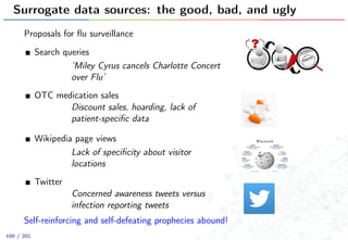 Surrogate data sources: the good, bad, and ugly
Proposals for ﬂu surveillance
Search queries
‘Miley Cyrus cancels Charlotte Concert
over Flu’
OTC medication sales
Discount sales, hoarding, lack of
patient-speciﬁc data
Wikipedia page views
Lack of speciﬁcity about visitor
locations
Twitter
Concerned awareness tweets versus
infection reporting tweets
Self-reinforcing and self-defeating prophecies abound!
100 / 201
 