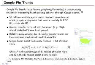 Google Flu Trends
Google Flu Trends (http://www.google.org/ﬂutrends/) is a nowcasting
system for monitoring health-seeking behavior through Google queries. 51
50 million candidate queries were narrowed down to a set
of 45 (proprietary) queries that most accurately ﬁt CDC
ILI data in the US
Queries merely correlated with ﬂu season (e.g., ‘high
school basketball’) were hand pruned
Relative query volumes (w.r.t. weekly search volume per
location) were used as independent variables
Simple linear model from query fraction → ILI physician
visits.
logit(P) = β0 + β1 × logit(Q) + ε (1)
where P is the percentage of ILI related physician visits
and Q is the ILI-related search query fraction.
51
J Ginsberg, MH Mohebbi, RS Patel, L Brammer, MS Smolinski, L Brilliant, Nature,
2008
101 / 201
 