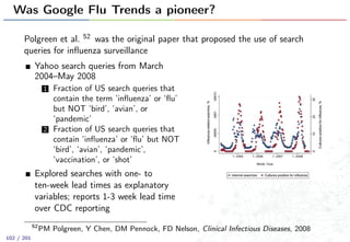 Was Google Flu Trends a pioneer?
Polgreen et al. 52 was the original paper that proposed the use of search
queries for inﬂuenza surveillance
Yahoo search queries from March
2004–May 2008
1 Fraction of US search queries that
contain the term ‘inﬂuenza’ or ‘ﬂu’
but NOT ‘bird’, ‘avian’, or
‘pandemic’
2 Fraction of US search queries that
contain ‘inﬂuenza’ or ‘ﬂu’ but NOT
‘bird’, ‘avian’, ‘pandemic’,
‘vaccination’, or ‘shot’
Explored searches with one- to
ten-week lead times as explanatory
variables; reports 1-3 week lead time
over CDC reporting
52
PM Polgreen, Y Chen, DM Pennock, FD Nelson, Clinical Infectious Diseases, 2008
102 / 201
 