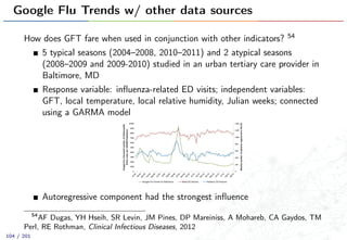 Google Flu Trends w/ other data sources
How does GFT fare when used in conjunction with other indicators? 54
5 typical seasons (2004–2008, 2010–2011) and 2 atypical seasons
(2008–2009 and 2009-2010) studied in an urban tertiary care provider in
Baltimore, MD
Response variable: inﬂuenza-related ED visits; independent variables:
GFT, local temperature, local relative humidity, Julian weeks; connected
using a GARMA model
Autoregressive component had the strongest inﬂuence
54
AF Dugas, YH Hseih, SR Levin, JM Pines, DP Mareiniss, A Mohareb, CA Gaydos, TM
Perl, RE Rothman, Clinical Infectious Diseases, 2012
104 / 201
 