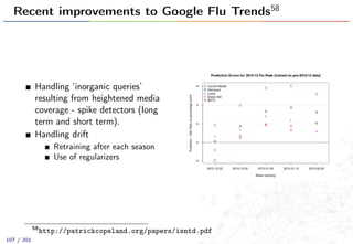 Recent improvements to Google Flu Trends58
Handling ‘inorganic queries’
resulting from heightened media
coverage - spike detectors (long
term and short term).
Handling drift
Retraining after each season
Use of regularizers
58
http://patrickcopeland.org/papers/isntd.pdf
107 / 201
 