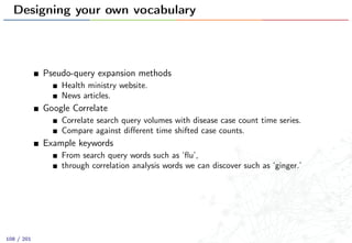 Designing your own vocabulary
Pseudo-query expansion methods
Health ministry website.
News articles.
Google Correlate
Correlate search query volumes with disease case count time series.
Compare against diﬀerent time shifted case counts.
Example keywords
From search query words such as ‘ﬂu’,
through correlation analysis words we can discover such as ‘ginger.’
108 / 201
 