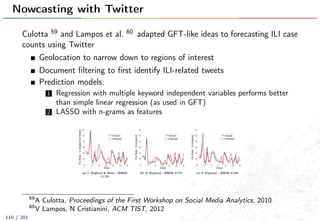 Nowcasting with Twitter
Culotta 59 and Lampos et al. 60 adapted GFT-like ideas to forecasting ILI case
counts using Twitter
Geolocation to narrow down to regions of interest
Document ﬁltering to ﬁrst identify ILI-related tweets
Prediction models:
1 Regression with multiple keyword independent variables performs better
than simple linear regression (as used in GFT)
2 LASSO with n-grams as features
59
A Culotta, Proceedings of the First Workshop on Social Media Analytics, 2010
60
V Lampos, N Cristianini, ACM TIST, 2012
110 / 201
 