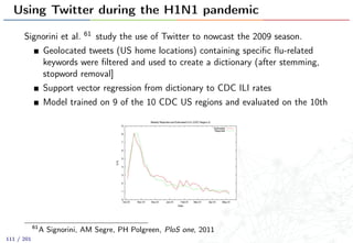 Using Twitter during the H1N1 pandemic
Signorini et al. 61 study the use of Twitter to nowcast the 2009 season.
Geolocated tweets (US home locations) containing speciﬁc ﬂu-related
keywords were ﬁltered and used to create a dictionary (after stemming,
stopword removal]
Support vector regression from dictionary to CDC ILI rates
Model trained on 9 of the 10 CDC US regions and evaluated on the 10th
61
A Signorini, AM Segre, PH Polgreen, PloS one, 2011
111 / 201
 