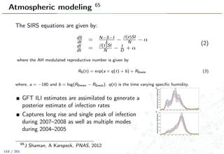 Atmospheric modeling 65
The SIRS equations are given by:
dS
dt = N−S−I
L − β(t)SI
N − α
dI
dt = β(t)SI
N − I
D + α
(2)
where the AH modulated reproductive number is given by
R0(t) = exp(a × q(t) + b) + R0min (3)
where, a = −180 and b = log(R0max − R0min). q(t) is the time varying speciﬁc humidity.
GFT ILI estimates are assimilated to generate a
posterior estimate of infection rates
Captures long rise and single peak of infection
during 2007–2008 as well as multiple modes
during 2004–2005
65
J Shaman, A Karspeck, PNAS, 2012
115 / 201
 