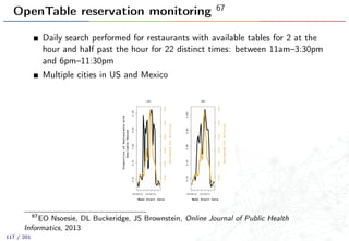 OpenTable reservation monitoring 67
Daily search performed for restaurants with available tables for 2 at the
hour and half past the hour for 22 distinct times: between 11am–3:30pm
and 6pm–11:30pm
Multiple cities in US and Mexico
67
EO Nsoesie, DL Buckeridge, JS Brownstein, Online Journal of Public Health
Informatics, 2013
117 / 201
 