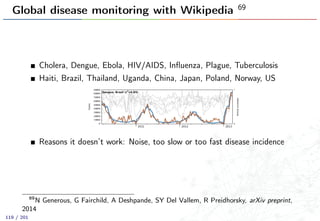 Global disease monitoring with Wikipedia 69
Cholera, Dengue, Ebola, HIV/AIDS, Inﬂuenza, Plague, Tuberculosis
Haiti, Brazil, Thailand, Uganda, China, Japan, Poland, Norway, US
Reasons it doesn’t work: Noise, too slow or too fast disease incidence
69
N Generous, G Fairchild, A Deshpande, SY Del Vallem, R Preidhorsky, arXiv preprint,
2014
119 / 201
 