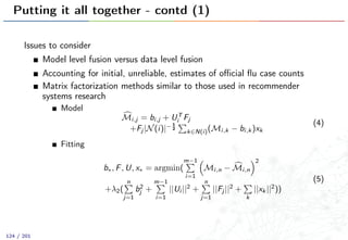Putting it all together - contd (1)
Issues to consider
Model level fusion versus data level fusion
Accounting for initial, unreliable, estimates of oﬃcial ﬂu case counts
Matrix factorization methods similar to those used in recommender
systems research
Model
Mi,j = bi,j + UT
i Fj
+Fj |N(i)|− 1
2
k∈N(i)(Mi,k − bi,k )xk
(4)
Fitting
b∗, F, U, x∗ = argmin(
m−1
i=1
Mi,n − Mi,n
2
+λ2(
n
j=1
b2
j +
m−1
i=1
||Ui ||2
+
n
j=1
||Fj ||2
+
k
||xk ||2
))
(5)
124 / 201
 