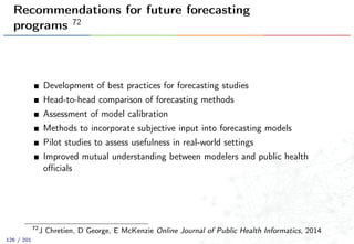 Recommendations for future forecasting
programs 72
Development of best practices for forecasting studies
Head-to-head comparison of forecasting methods
Assessment of model calibration
Methods to incorporate subjective input into forecasting models
Pilot studies to assess usefulness in real-world settings
Improved mutual understanding between modelers and public health
oﬃcials
72
J Chretien, D George, E McKenzie Online Journal of Public Health Informatics, 2014
126 / 201
 