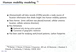 Human mobility modeling 75
(Anonymized) call data records (CDRs) provide a ready source of
location information that sheds insight into human mobility patterns
Data format: (time call/text was placed/received, cellular antenna
location, cellular antenna direction)
Key limitations
1 Gathered only during active periods
2 Coarseness of geographic resolution
Has been used for studying work/travel patterns, carbon footprints
75
R Becker, C Ramon, K Hanson, S Isaacman, JM Loh, M Martonosi, J Rowland, S
Urbanek, A Varshavsky, C Volinsky, CACM, 2013
132 / 201
 