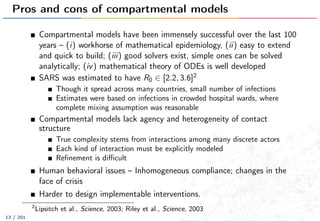 Pros and cons of compartmental models
Compartmental models have been immensely successful over the last 100
years – (i) workhorse of mathematical epidemiology, (ii) easy to extend
and quick to build; (iii) good solvers exist, simple ones can be solved
analytically; (iv) mathematical theory of ODEs is well developed
SARS was estimated to have R0 ∈ [2.2, 3.6]2
Though it spread across many countries, small number of infections
Estimates were based on infections in crowded hospital wards, where
complete mixing assumption was reasonable
Compartmental models lack agency and heterogeneity of contact
structure
True complexity stems from interactions among many discrete actors
Each kind of interaction must be explicitly modeled
Reﬁnement is diﬃcult
Human behavioral issues – Inhomogeneous compliance; changes in the
face of crisis
Harder to design implementable interventions.
2
Lipsitch et al., Science, 2003; Riley et al., Science, 2003
13 / 201
 