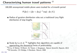 Characterizing human travel patterns 77
100,000 anonoymized mobile phone users tracked for a 6-month period
P(∆r) = (∆r + ∆r0)−β
exp(−∆r/K)
Radius of gyration distribution rules out a traditional Levy ﬂight
distribution of step lengths
Study by Lu et al. 76 highlights that algorithms are capable of
approaching the theoretical limits of predictability
76
X Lu, E Wetter, N Bharti, AJ Tatem, L Bengtsson, Nature Scientiﬁc Reports, 2013
77
M Gonzalez, CA Hidalgo, A Barabasi, Nature, 2008
133 / 201
 