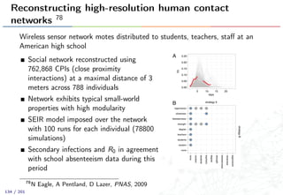 Reconstructing high-resolution human contact
networks 78
Wireless sensor network motes distributed to students, teachers, staﬀ at an
American high school
Social network reconstructed using
762,868 CPIs (close proximity
interactions) at a maximal distance of 3
meters across 788 individuals
Network exhibits typical small-world
properties with high modularity
SEIR model imposed over the network
with 100 runs for each individual (78800
simulations)
Secondary infections and R0 in agreement
with school absenteeism data during this
period
78
N Eagle, A Pentland, D Lazer, PNAS, 2009
134 / 201
 