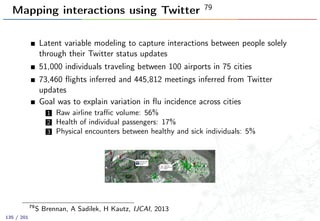 Mapping interactions using Twitter 79
Latent variable modeling to capture interactions between people solely
through their Twitter status updates
51,000 individuals traveling between 100 airports in 75 cities
73,460 ﬂights inferred and 445,812 meetings inferred from Twitter
updates
Goal was to explain variation in ﬂu incidence across cities
1 Raw airline traﬃc volume: 56%
2 Health of individual passengers: 17%
3 Physical encounters between healthy and sick individuals: 5%
79
S Brennan, A Sadilek, H Kautz, IJCAI, 2013
135 / 201
 