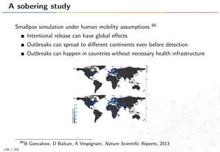 A sobering study
Smallpox simulation under human mobility assumptions 80
Intentional release can have global eﬀects
Outbreaks can spread to diﬀerent continents even before detection
Outbreaks can happen in countries without necessary health infrastructure
80
B Goncalvez, D Balcan, A Vespignani, Nature Scientiﬁc Reports, 2013
136 / 201
 