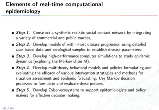 Elements of real-time computational
epidemiology
Step 1. Construct a synthetic realistic social contact network by integrating
a variety of commercial and public sources.
Step 2. Develop models of within-host disease progression using detailed
case-based data and serological samples to establish disease parameters.
Step 3. Develop high-performance computer simulations to study epidemic
dynamics (exploring the Markov chain M).
Step 4. Develop multitheory behavioral models and policies formulating and
evaluating the eﬃcacy of various intervention strategies and methods for
situation assessment and epidemic forecasting. Use Markov decision
processes to formulate and evaluate these policies.
Step 5. Develop Cyber-ecosystems to support epidemiologists and policy
makers for eﬀective decision making.
142 / 201
 