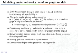 Modeling social networks: random graph models
Erdős-Rényi model, G(n, p): Each edge e = (u, v) is selected
independently with probability p
Chung-Lu model: given a weight sequence
w = (w(v1, V ), w(v2, V ), ..., w(vn, V )) for nodes vi ∈ V , a random
graph G(w) is constructed as follows:
add each edge (vj , vk ) independently with probability
w(vj ,V )w(vk ,V )
vi ∈V w(vi ,V )
Evolutionary models (e.g., preferential attachment): new node v
connects to earlier nodes u with probability proportional to deg(u)
Network models capture simple local properties, e.g., degree sequence,
clustering coeﬃcient
Primary goal was to obtain analytical bounds
Cannot model higher order properties, heterogeneities
145 / 201
 