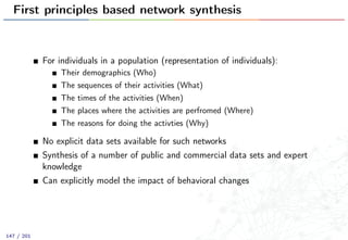 First principles based network synthesis
For individuals in a population (representation of individuals):
Their demographics (Who)
The sequences of their activities (What)
The times of the activities (When)
The places where the activities are perfromed (Where)
The reasons for doing the activties (Why)
No explicit data sets available for such networks
Synthesis of a number of public and commercial data sets and expert
knowledge
Can explicitly model the impact of behavioral changes
147 / 201
 