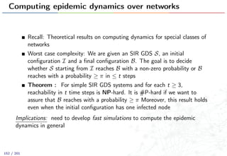 Computing epidemic dynamics over networks
Recall: Theoretical results on computing dynamics for special classes of
networks
Worst case complexity: We are given an SIR GDS S, an initial
conﬁguration I and a ﬁnal conﬁguration B. The goal is to decide
whether S starting from I reaches B with a non-zero probability or B
reaches with a probability ≥ π in ≤ t steps
Theorem : For simple SIR GDS systems and for each t ≥ 3,
reachability in t time steps is NP-hard. It is #P-hard if we want to
assure that B reaches with a probability ≥ π Moreover, this result holds
even when the initial conﬁguration has one infected node
Implications: need to develop fast simulations to compute the epidemic
dynamics in general
152 / 201
 