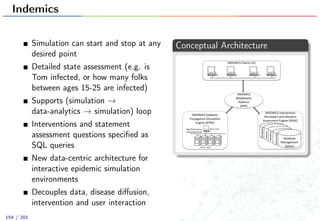 Indemics
Simulation can start and stop at any
desired point
Detailed state assessment (e.g. is
Tom infected, or how many folks
between ages 15-25 are infected)
Supports (simulation →
data-analytics → simulation) loop
Interventions and statement
assessment questions speciﬁed as
SQL queries
New data-centric architecture for
interactive epidemic simulation
environments
Decouples data, disease diﬀusion,
intervention and user interaction
Conceptual Architecture
INDEMICS(Intervention(
Simulation(and(Situation(
Assessment(Engine((ISSAE)(
(
(
(
(
(
(
(
INDEMICS(
Middleware(
Platform(
(IMP)(
INDEMICS(Clients((IC)(
(
(
(
(
(
(
(
INDEMICS(Epidemic(
Propagation(Simulation(
Engine((IEPSE)(
(
(
(
(
(
(
(
(
High(Performance((
Computing(Cluster(
Master(Node(
Worker((Nodes(
(
(
(
(
(
(
(
(
(
Demographic((
(
Social.Contact(
Temporal(
Intervention(
(
(
Database(
Management(
System(
(
154 / 201
 