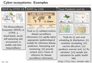 Cyber-ecosystems: Examples
BSVE by DTRA CB
The Biosurveillance
Ecosystem (BSVE) at
DTRA: a
cloud-based, social,
self-sustaining web
environment to
enable real-time
biosurveillance
BARD by LANL
Tools to (i) validate/conﬁrm
disease surveillance
information (ii) rapidly select
appropriate epidemiological
models for infectious disease
prediction, forecasting and
monitoring; (iii) provide
context and a frame of
reference for disease
surveillance information
Texas Pandemic tool kit
Tools for (i) anti-viral
scheduling & distribution; (ii)
ventilator stockpiling; (iii)
vaccine allocation; (iv)
pandemic exercise tool; (v) ﬂu
simulator; (vii) sample size
calculators for public health
labs.
http://flu.tacc.utexas.edu/158 / 201
 