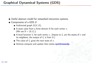 Graphical Dynamical Systems (GDS)
Useful abstract model for networked interaction systems.
Components of a GDS S:
Undirected graph G(V , E).
A state value from a ﬁnite domain B for each vertex v.
(We use B = {0, 1}.)
A local function fv for each vertex v. (Inputs to fv are the states of v and
its neighbors; the output of fv is from B.)
The value of fv gives the next state of v.
Vertices compute and update their states synchronously.
16 / 201
 