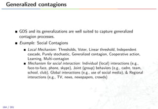 Generalized contagions
GDS and its generalizations are well suited to capture generalized
contagion processes.
Example: Social Contagions
Local Mechanism: Thresholds, Voter, Linear threshold, Independent
cascade, Purely stochastic, Generalized contagion, Cooperative action,
Learning, Multi-contagion
Mechanism for social interaction: Individual (local) interactions (e.g.,
face-to-face, phone, skype), Joint (group) behaviors (e.g., cadre, team,
school, club), Global interactions (e.g., use of social media), & Regional
interactions (e.g., TV, news, newspapers, crowds)
164 / 201
 