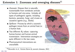 Extension 1: Zoonoses and emerging diseases83
Zoonosis: Disease that is naturally
transmissible from vertebrate animals
to humans and vice-versa. Includes all
types of pathogenic agents, including
bacteria, parasites, fungi, and viruses as
causative agents (e.g., Ebola)
Spillover: Process by which a zoonotic
pathogen moves from an animal host to
a human host.
Two diﬀerent R0 values: capturing
human-human and human-animal
transmission. Intervention strategies are
quite diﬀerent in the two cases.
Pharmaceutical interventions are
unavailable.
83
Alexander et al., Vectore Borne & zoonotic diseases, 2012
165 / 201
 