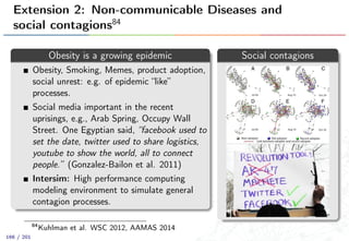 Extension 2: Non-communicable Diseases and
social contagions84
Obesity is a growing epidemic
Obesity, Smoking, Memes, product adoption,
social unrest: e.g. of epidemic “like”
processes.
Social media important in the recent
uprisings, e.g., Arab Spring, Occupy Wall
Street. One Egyptian said, “facebook used to
set the date, twitter used to share logistics,
youtube to show the world, all to connect
people.” (Gonzalez-Bailon et al. 2011)
Intersim: High performance computing
modeling environment to simulate general
contagion processes.
Social contagions
84
Kuhlman et al. WSC 2012, AAMAS 2014
166 / 201
 